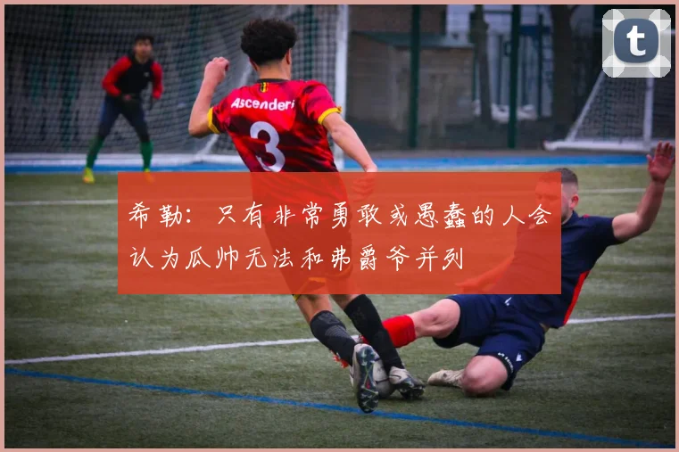 希勒：只有非常勇敢或愚蠢的人会认为瓜帅无法和弗爵爷并列