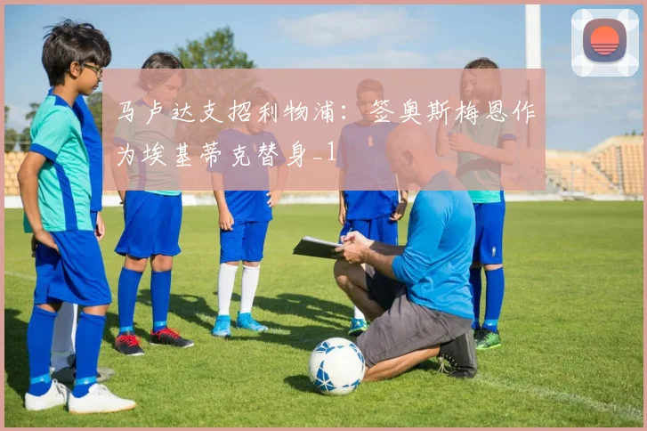 马卢达支招利物浦：签奥斯梅恩作为埃基蒂克替身_1
