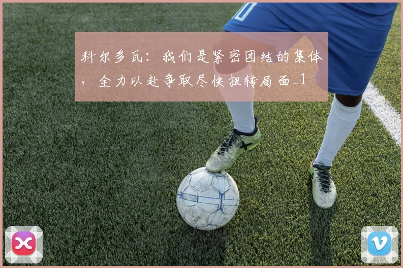 科尔多瓦：我们是紧密团结的集体，全力以赴争取尽快扭转局面_1